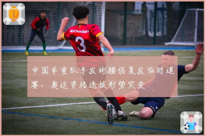 中国举重队李发彬腰伤复发临时退赛,奥运资格选拔形势突变