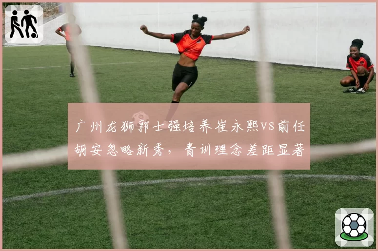 广州龙狮郭士强培养崔永熙vs前任胡安忽略新秀，青训理念差距显著