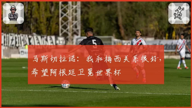 马斯切拉诺：我和梅西关系很好，希望阿根廷卫冕世界杯