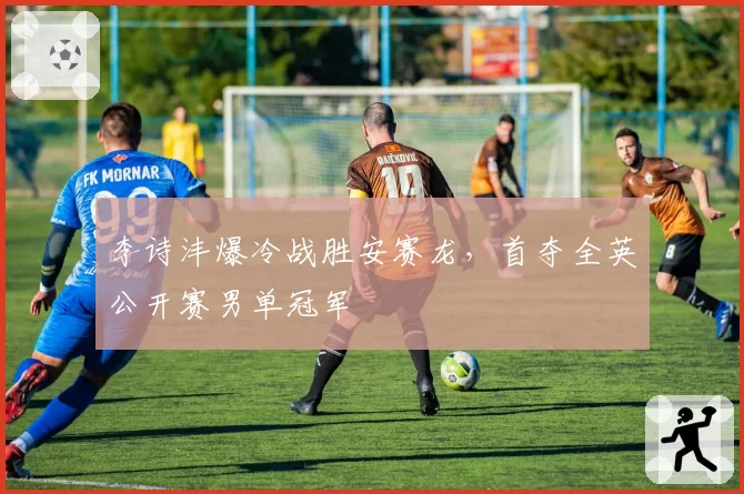 李诗沣爆冷战胜安赛龙，首夺全英公开赛男单冠军