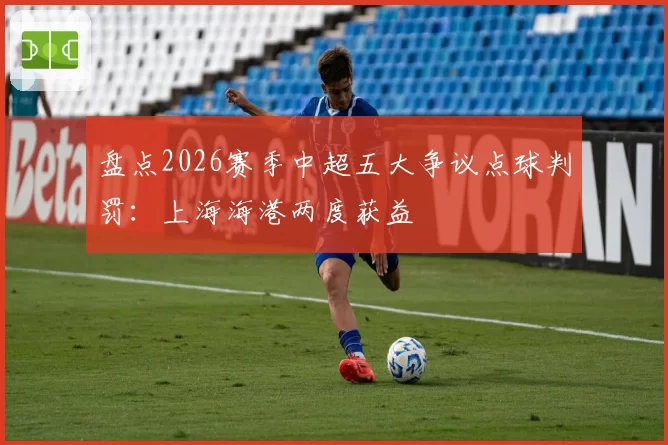 盘点2026赛季中超五大争议点球判罚:上海海港两度获益