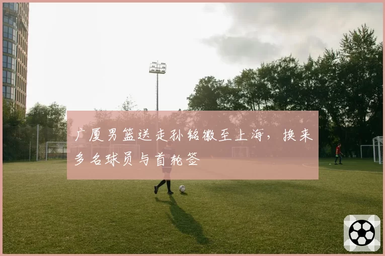 广厦男篮送走孙铭徽至上海，换来多名球员与首轮签