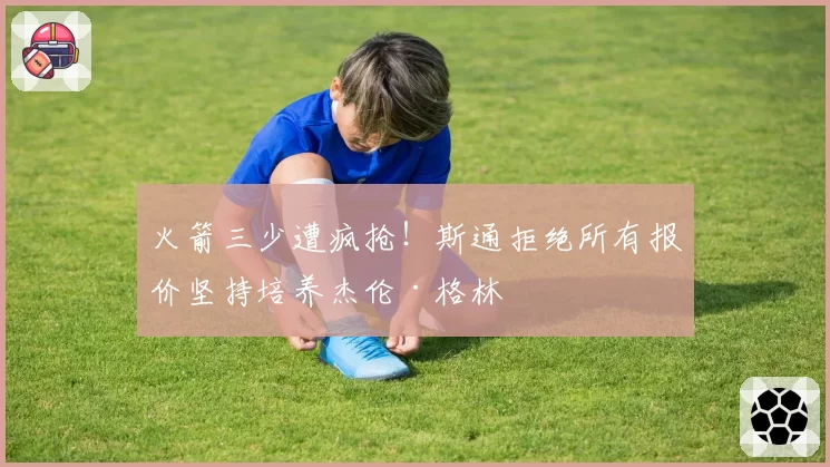 火箭三少遭疯抢！斯通拒绝所有报价坚持培养杰伦·格林