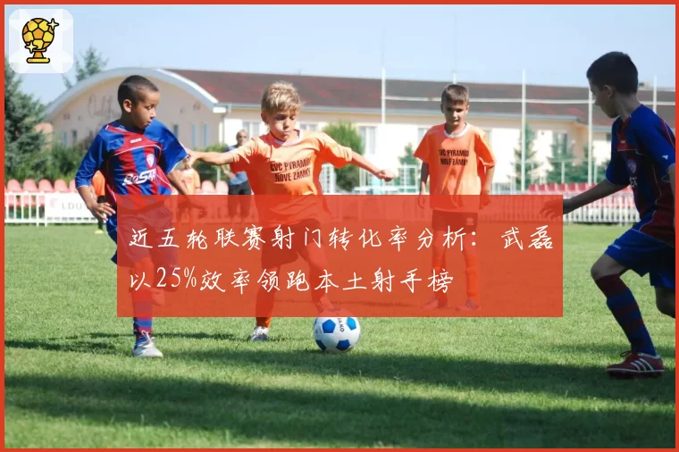 近五轮联赛射门转化率分析：武磊以25%效率领跑本土射手榜