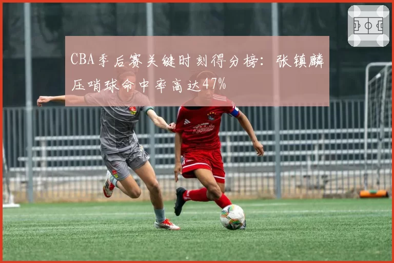 CBA季后赛关键时刻得分榜:张镇麟压哨球命中率高达47%