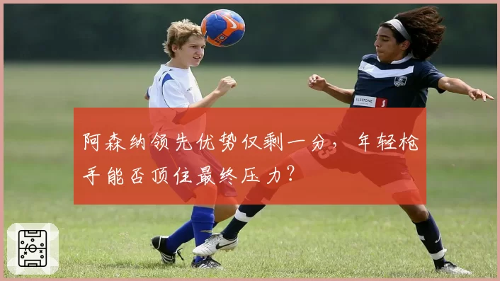 阿森纳领先优势仅剩一分，年轻枪手能否顶住最终压力？