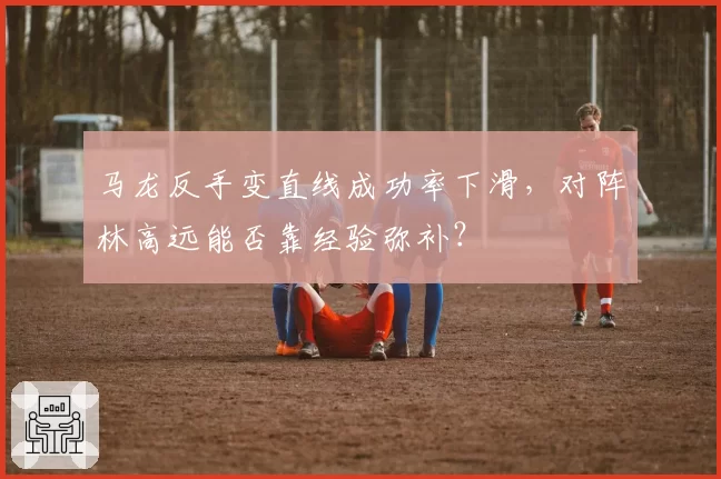 马龙反手变直线成功率下滑,对阵林高远能否靠经验弥补?