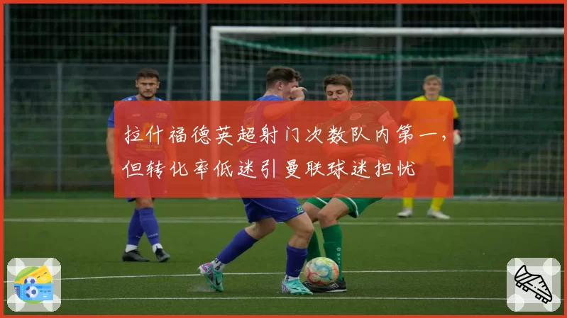 拉什福德英超射门次数队内第一,但转化率低迷引曼联球迷担忧