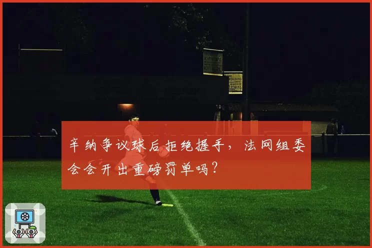 辛纳争议球后拒绝握手，法网组委会会开出重磅罚单吗？