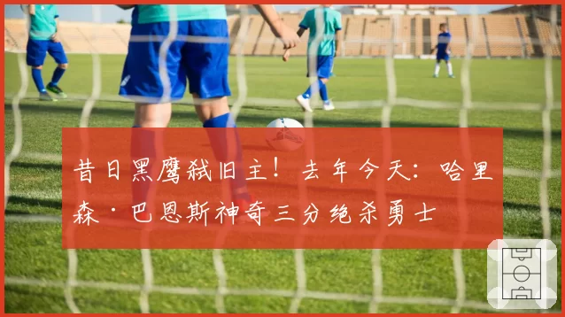 昔日黑鹰弑旧主!去年今天:哈里森·巴恩斯神奇三分绝杀勇士