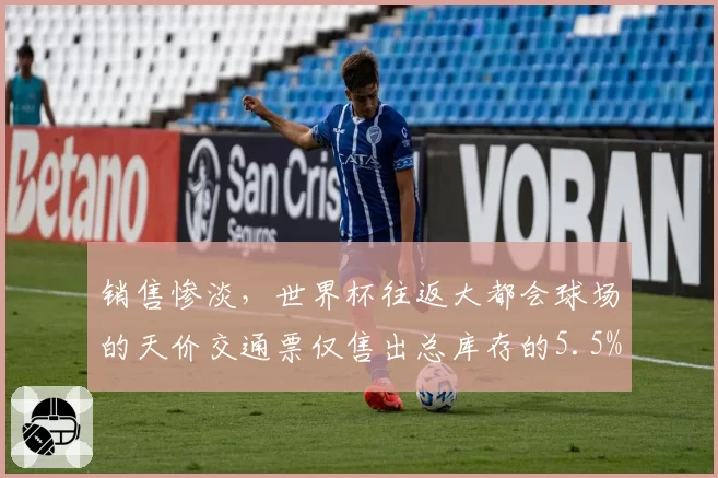 销售惨淡，世界杯往返大都会球场的天价交通票仅售出总库存的5.5%