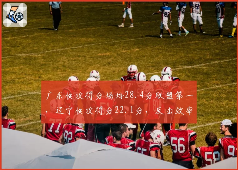 广东快攻得分场均28.4分联盟第一，辽宁快攻得分22.1分，反击效率差距达6.3分