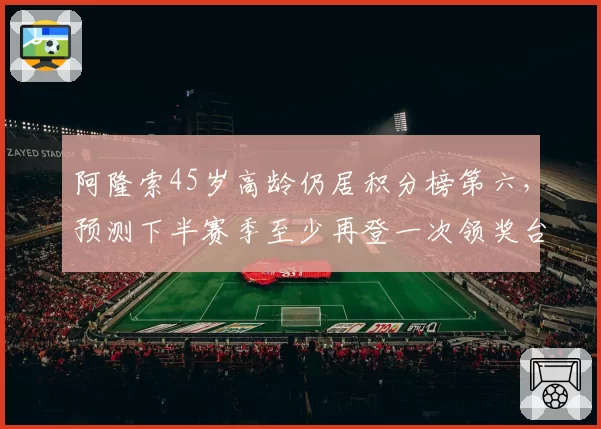 阿隆索45岁高龄仍居积分榜第六，预测下半赛季至少再登一次领奖台
