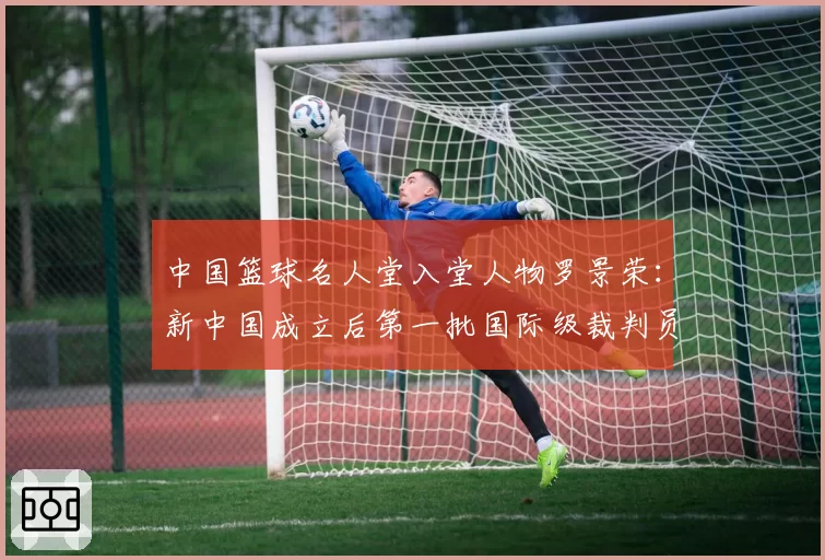 中国篮球名人堂入堂人物罗景荣：新中国成立后第一批国际级裁判员