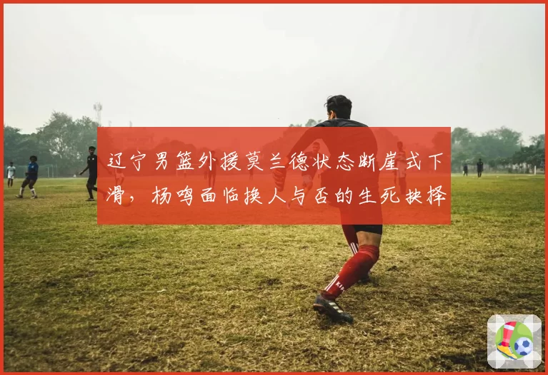 辽宁男篮外援莫兰德状态断崖式下滑，杨鸣面临换人与否的生死抉择