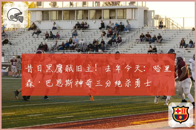 昔日黑鹰弑旧主!去年今天:哈里森·巴恩斯神奇三分绝杀勇士