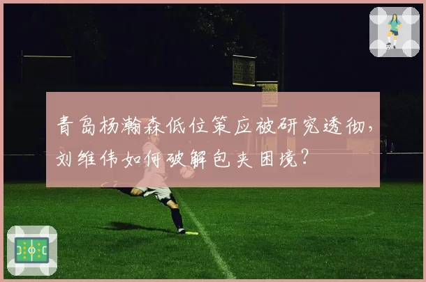 青岛杨瀚森低位策应被研究透彻,刘维伟如何破解包夹困境?