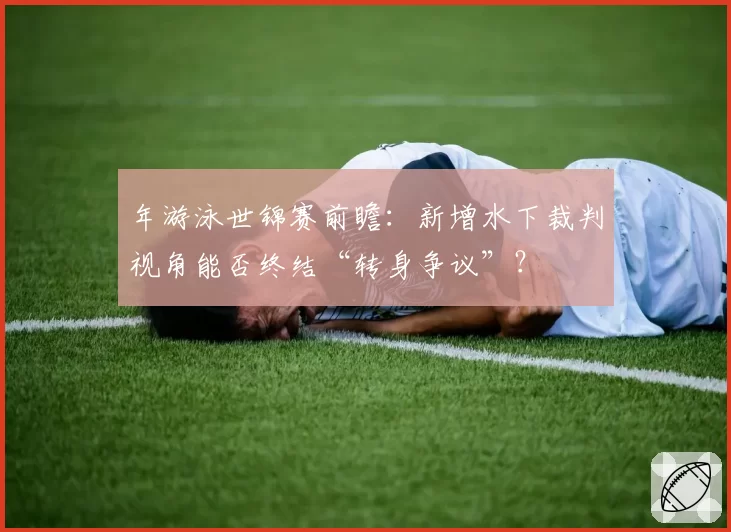 年游泳世锦赛前瞻：新增水下裁判视角能否终结“转身争议”？