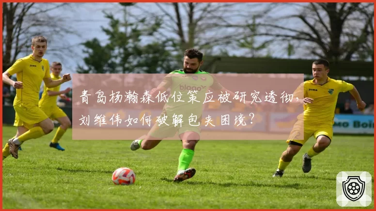 青岛杨瀚森低位策应被研究透彻,刘维伟如何破解包夹困境?