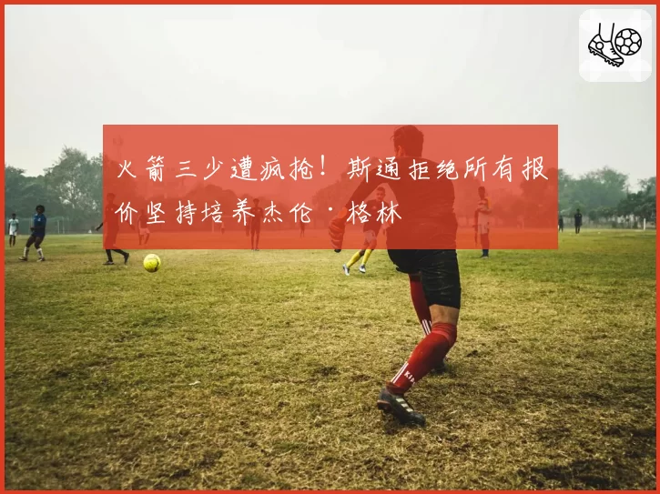 火箭三少遭疯抢！斯通拒绝所有报价坚持培养杰伦·格林