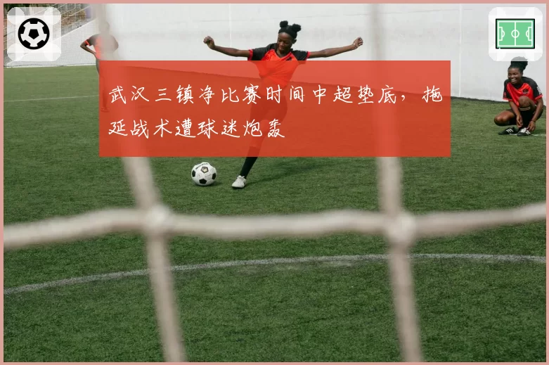 武汉三镇净比赛时间中超垫底，拖延战术遭球迷炮轰