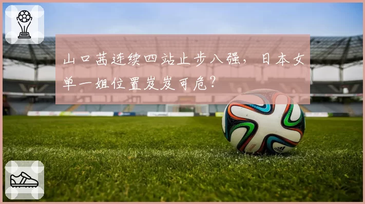 山口茜连续四站止步八强,日本女单一姐位置岌岌可危?