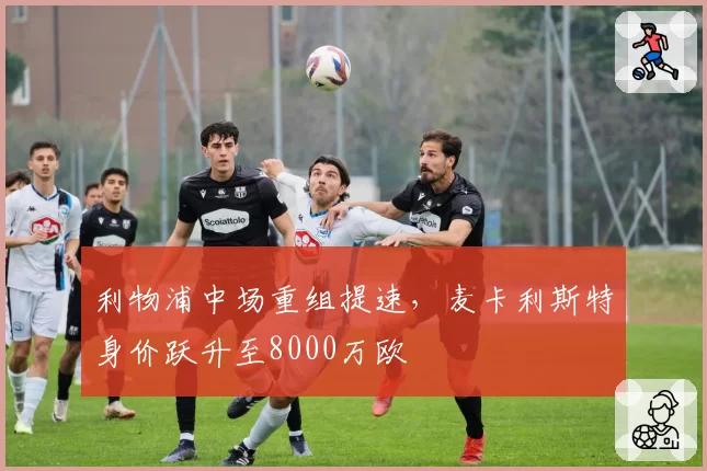 利物浦中场重组提速,麦卡利斯特身价跃升至8000万欧