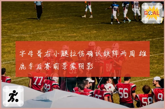 字母哥右小腿拉伤确认缺阵两周 雄鹿季后赛前景蒙阴影