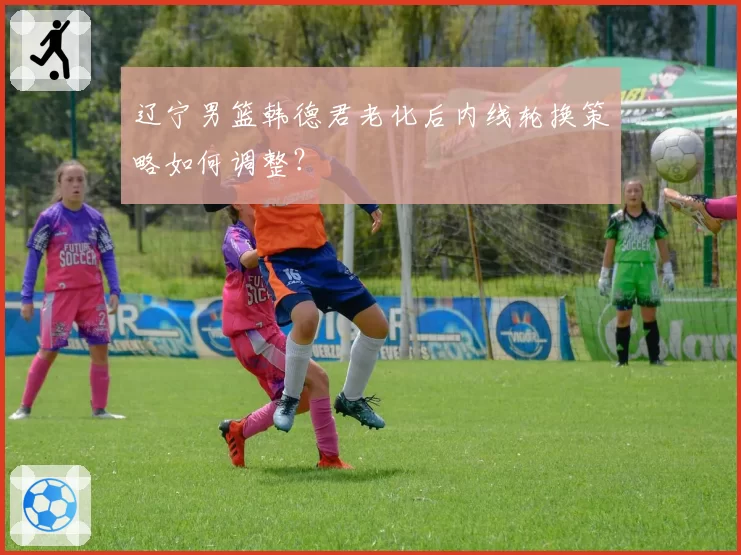辽宁男篮韩德君老化后内线轮换策略如何调整?