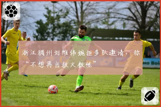 浙江稠州刘维伟婉拒多队邀请，称“不想再当救火教练”