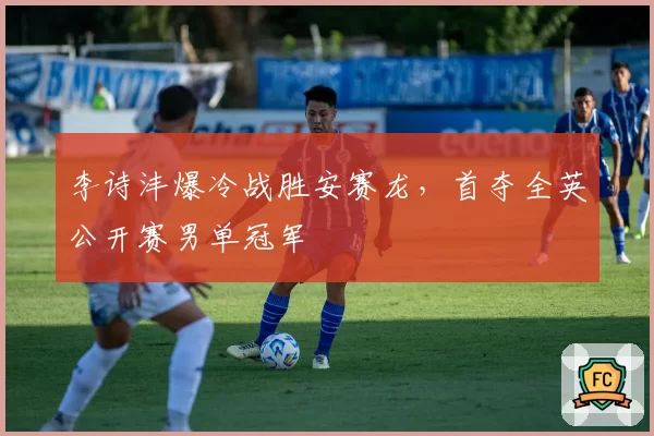 李诗沣爆冷战胜安赛龙,首夺全英公开赛男单冠军