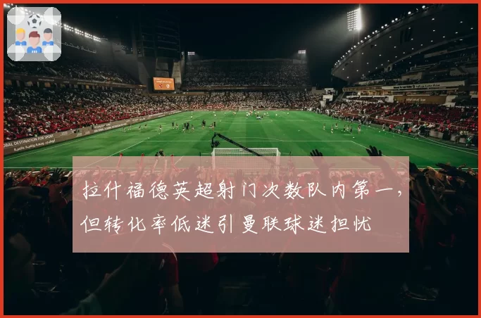 拉什福德英超射门次数队内第一，但转化率低迷引曼联球迷担忧