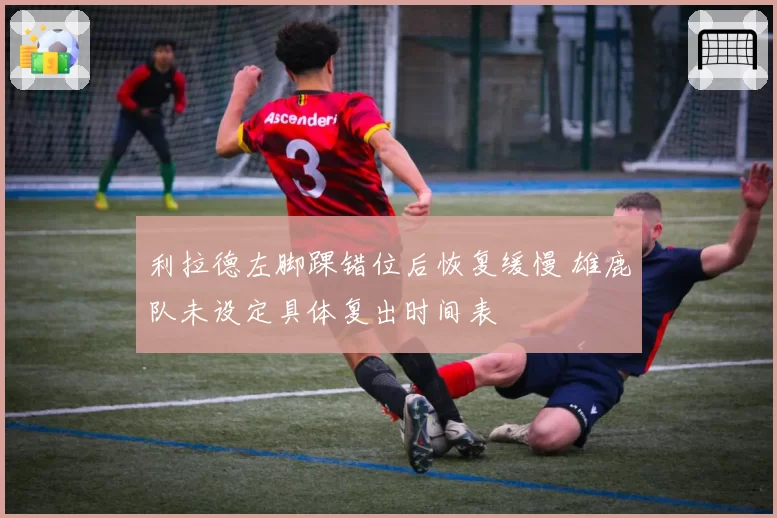 利拉德左脚踝错位后恢复缓慢 雄鹿队未设定具体复出时间表