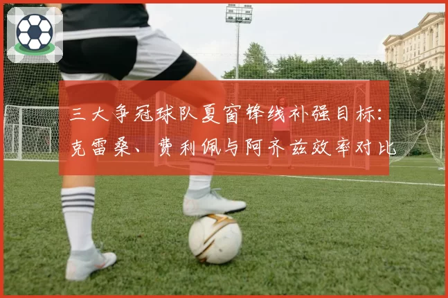 三大争冠球队夏窗锋线补强目标:克雷桑、费利佩与阿齐兹效率对比