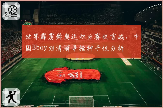 世界霹雳舞奥运积分赛收官战，中国Bboy刘清漪争抢种子位分析