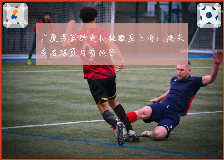 广厦男篮送走孙铭徽至上海，换来多名球员与首轮签
