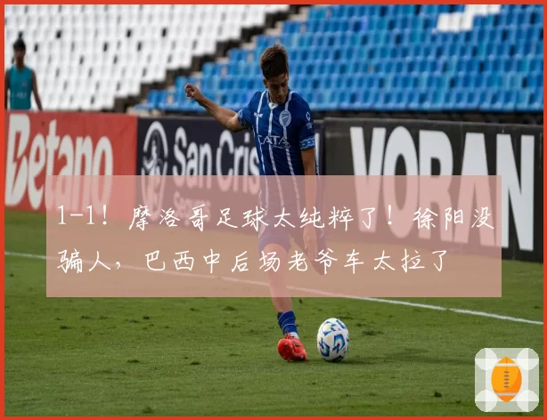 1-1！摩洛哥足球太纯粹了！徐阳没骗人，巴西中后场老爷车太拉了