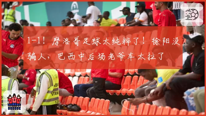 1-1！摩洛哥足球太纯粹了！徐阳没骗人，巴西中后场老爷车太拉了