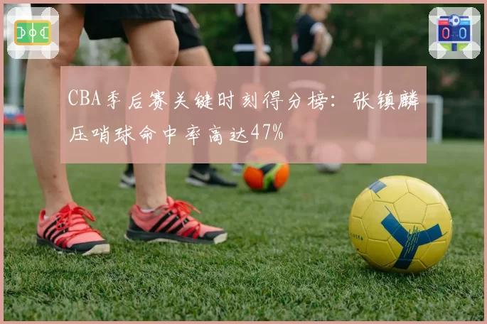 CBA季后赛关键时刻得分榜:张镇麟压哨球命中率高达47%