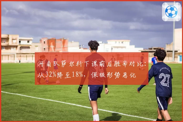 河南队萨尔科下课前后胜率对比:从32%降至18%,保级形势恶化