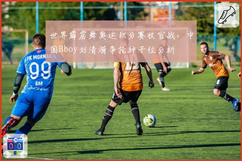 世界霹雳舞奥运积分赛收官战，中国Bboy刘清漪争抢种子位分析