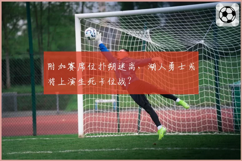 附加赛席位扑朔迷离,湖人勇士或将上演生死卡位战?