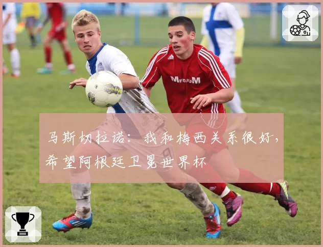 马斯切拉诺：我和梅西关系很好，希望阿根廷卫冕世界杯