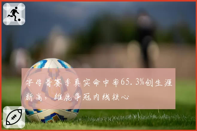 字母哥赛季真实命中率65.3%创生涯新高,雄鹿争冠内线核心