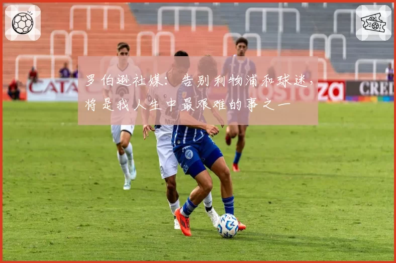 罗伯逊社媒:告别利物浦和球迷,将是我人生中最艰难的事之一