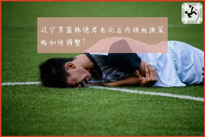 辽宁男篮韩德君老化后内线轮换策略如何调整?