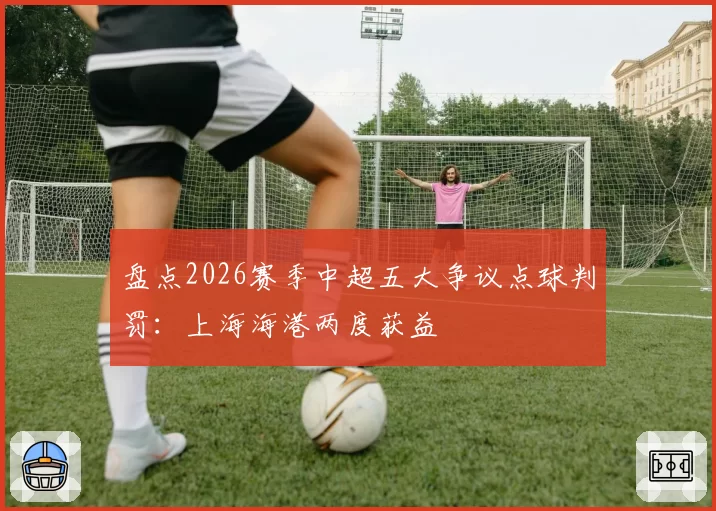 盘点2026赛季中超五大争议点球判罚:上海海港两度获益