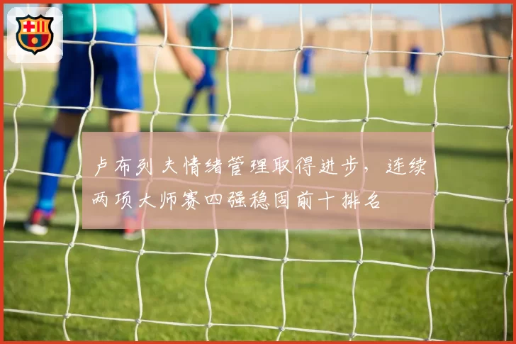 卢布列夫情绪管理取得进步，连续两项大师赛四强稳固前十排名