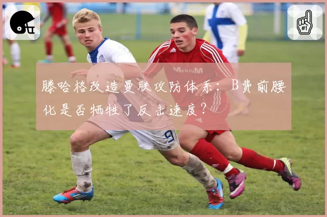 滕哈格改造曼联攻防体系：B费前腰化是否牺牲了反击速度？
