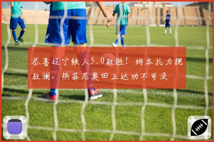 恭喜辽宁铁人5_0狂胜！姆本扎力挽狂澜，热菲尼奥田玉达功不可没